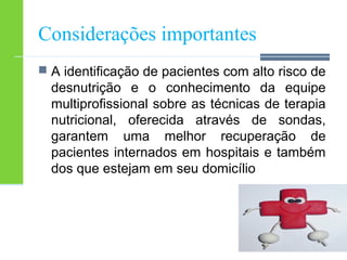 Considerações importantes 
 A identificação de pacientes com alto risco de 
desnutrição e o conhecimento da equipe 
multiprofissional sobre as técnicas de terapia 
nutricional, oferecida através de sondas, 
garantem uma melhor recuperação de 
pacientes internados em hospitais e também 
dos que estejam em seu domicílio 
 