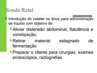 Sonda Retal 
 Introdução do cateter no ânus para administração 
de líquido com objetivo de: 
Aliviar distensão abdominal, flatulência e 
constipação; 
Retirar material estagnado de 
fermentação 
Preparar o cliente para cirurgias, exames 
endoscópios, radiografias. 
 