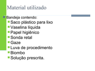 Material utilizado 
 Bandeja contendo: 
Saco plástico para lixo 
Vaselina líquida 
Papel higiênico 
Sonda retal 
Gaze 
Luva de procedimento 
Biombo 
Solução prescrita. 
 