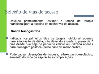 Seleção de vias de acesso 
Deve-se primeiramente, estimar o tempo de terapia 
nutricional para a escolha da melhor via de acesso. 
Sonda Nasogástrica 
 Indicada nos primeiros dias de terapia nutricional, apenas 
para adaptação da dieta, não devendo exceder o prazo de 7 
dias desde que seja de pequeno calibre ou utilizada apenas 
para drenagem gástrica (neste caso de maior calibre). 
 Pode causar ulcerações de mucosa, refluxo gastro-esofágico, 
aumento do risco de aspiração e complicações. 
 