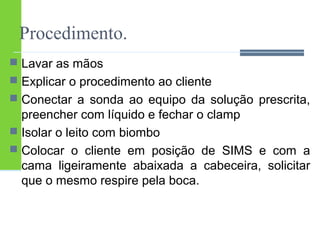 Procedimento. 
 Lavar as mãos 
 Explicar o procedimento ao cliente 
 Conectar a sonda ao equipo da solução prescrita, 
preencher com líquido e fechar o clamp 
 Isolar o leito com biombo 
 Colocar o cliente em posição de SIMS e com a 
cama ligeiramente abaixada a cabeceira, solicitar 
que o mesmo respire pela boca. 
 