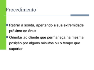Procedimento 
 Retirar a sonda, apertando a sua extremidade 
próxima ao ânus 
 Orientar ao cliente que permaneça na mesma 
posição por alguns minutos ou o tempo que 
suportar 
 