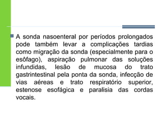  A sonda nasoenteral por períodos prolongados 
pode também levar a complicações tardias 
como migração da sonda (especialmente para o 
esôfago), aspiração pulmonar das soluções 
infundidas, lesão de mucosa do trato 
gastrintestinal pela ponta da sonda, infecção de 
vias aéreas e trato respiratório superior, 
estenose esofágica e paralisia das cordas 
vocais. 
 