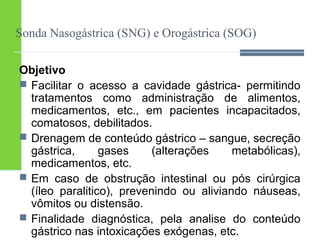 Sonda Nasogástrica (SNG) e Orogástrica (SOG) 
Objetivo 
 Facilitar o acesso a cavidade gástrica- permitindo 
tratamentos como administração de alimentos, 
medicamentos, etc., em pacientes incapacitados, 
comatosos, debilitados. 
 Drenagem de conteúdo gástrico – sangue, secreção 
gástrica, gases (alterações metabólicas), 
medicamentos, etc. 
 Em caso de obstrução intestinal ou pós cirúrgica 
(íleo paralitico), prevenindo ou aliviando náuseas, 
vômitos ou distensão. 
 Finalidade diagnóstica, pela analise do conteúdo 
gástrico nas intoxicações exógenas, etc. 
 