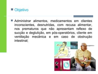  Objetivo 
 Administrar alimentos, medicamentos em clientes 
inconscientes, desnutridas, com recusa alimentar, 
nos prematuros que não apresentam reflexo de 
sucção e deglutição, em pós-operatórios, cliente em 
ventilação mecânica e em caso de obstrução 
intestinal; 
 
