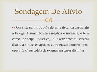 
 Consiste na introdução de um cateter da uretra até
á bexiga. É uma técnica asséptica e invasiva, e tem
como principal objetivo, o esvaziamento vesical
diante à situações agudas de retenção urinária (pós-
operatório) ou coleta de exames em casos distintos.
Sondagem De Alívio
 