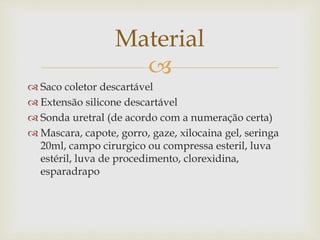 
 Saco coletor descartável
 Extensão silicone descartável
 Sonda uretral (de acordo com a numeração certa)
 Mascara, capote, gorro, gaze, xilocaina gel, seringa
20ml, campo cirurgico ou compressa esteril, luva
estéril, luva de procedimento, clorexidina,
esparadrapo
Material
 
