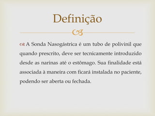 
 A Sonda Nasogástrica é um tubo de polivinil que
quando prescrito, deve ser tecnicamente introduzido
desde as narinas até o estômago. Sua finalidade está
associada à maneira com ficará instalada no paciente,
podendo ser aberta ou fechada.
Definição
 