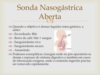 
 Quando o objetivo é drenar líquidos intra-gástrico, a
saber:
 - Esverdeado: Bile
 - Borra de café: bile + sangue
 - Sanguinolenta vivo
 - Sanguinolento escuro
 - Amarelado
 Podemos exemplificar cirurgias onde no pós operatório se
deseja o repouso do sistema digestivo e também em casos
de intoxicação exógena, onde o conteúdo ingerido precisa
ser removido rapidamente.
Sonda Nasogástrica
Aberta
 