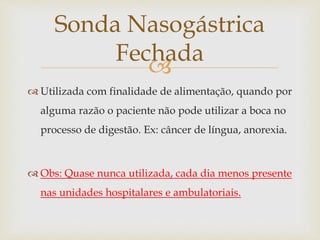 
 Utilizada com finalidade de alimentação, quando por
alguma razão o paciente não pode utilizar a boca no
processo de digestão. Ex: câncer de língua, anorexia.
 Obs: Quase nunca utilizada, cada dia menos presente
nas unidades hospitalares e ambulatoriais.
Sonda Nasogástrica
Fechada
 