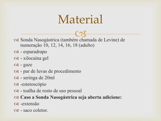 
 Sonda Nasogástrica (também chamada de Levine) de
numeração 10, 12, 14, 16, 18 (adulto)
 - esparadrapo
 - xilocaína gel
 - gaze
 - par de luvas de procedimento
 - seringa de 20ml
 -estetoscópio
 - toalha de rosto de uso pessoal
 Caso a Sonda Nasogástrica seja aberta adicione:
 -extensão
 - saco coletor.
Material
 