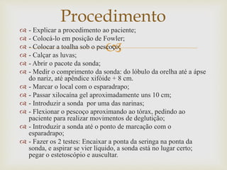 
 - Explicar a procedimento ao paciente;
 - Colocá-lo em posição de Fowler;
 - Colocar a toalha sob o pescoço;
 - Calçar as luvas;
 - Abrir o pacote da sonda;
 - Medir o comprimento da sonda: do lóbulo da orelha até a ápse
do nariz, até apêndice xifóide + 8 cm.
 - Marcar o local com o esparadrapo;
 - Passar xilocaína gel aproximadamente uns 10 cm;
 - Introduzir a sonda por uma das narinas;
 - Flexionar o pescoço aproximando ao tórax, pedindo ao
paciente para realizar movimentos de deglutição;
 - Introduzir a sonda até o ponto de marcação com o
esparadrapo;
 - Fazer os 2 testes: Encaixar a ponta da seringa na ponta da
sonda, e aspirar se vier líquido, a sonda está no lugar certo;
pegar o estetoscópio e auscultar.
Procedimento
 