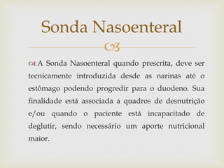
 A Sonda Nasoenteral quando prescrita, deve ser
tecnicamente introduzida desde as narinas até o
estômago podendo progredir para o duodeno. Sua
finalidade está associada a quadros de desnutrição
e/ou quando o paciente está incapacitado de
deglutir, sendo necessário um aporte nutricional
maior.
Sonda Nasoenteral
 