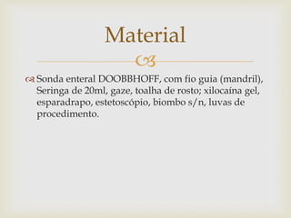 
 Sonda enteral DOOBBHOFF, com fio guia (mandril),
Seringa de 20ml, gaze, toalha de rosto; xilocaína gel,
esparadrapo, estetoscópio, biombo s/n, luvas de
procedimento.
Material
 