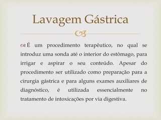 
 É um procedimento terapêutico, no qual se
introduz uma sonda até o interior do estômago, para
irrigar e aspirar o seu conteúdo. Apesar do
procedimento ser utilizado como preparação para a
cirurgia gástrica e para alguns exames auxiliares de
diagnóstico, é utilizada essencialmente no
tratamento de intoxicações por via digestiva.
Lavagem Gástrica
 