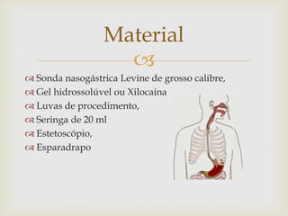 
 Sonda nasogástrica Levine de grosso calibre,
 Gel hidrossolúvel ou Xilocaína
 Luvas de procedimento,
 Seringa de 20 ml
 Estetoscópio,
 Esparadrapo
Material
 