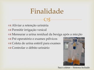 
 Aliviar a retenção urinária
 Permitir irrigação vesical
 Mensurar a urina residual da bexiga após a micção
 Pré operatório e exames pélvicos
 Coleta de urina estéril para exames
 Controlar o débito urinário
Finalidade
Saco coletor – Sistema fechado
 