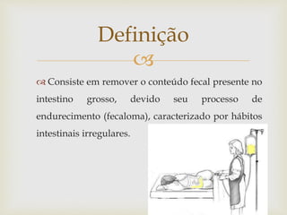 
 Consiste em remover o conteúdo fecal presente no
intestino grosso, devido seu processo de
endurecimento (fecaloma), caracterizado por hábitos
intestinais irregulares.
Definição
 