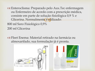 
 Enteroclisma: Preparado pelo Aux.Tec enfermagem
ou Enfermeiro de acordo com a prescrição médica,
consiste em parte de solução fisiológica 0,9 % e
Glicerina. Normalmente é utilizado:
800 ml Soro Fisiológico 0,9%
200 ml Glicerina
 Fleet Enema: Material retirado na farmácia ou
almoxarifado, sua formulação já é pronta.
 