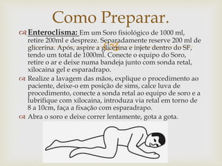 
Enteroclisma: Em um Soro fisiológico de 1000 ml,
retire 200ml e despreze. Separadamente reserve 200 ml de
glicerina. Após, aspire a glicerina e injete dentro do SF,
tendo um total de 1000ml. Conecte o equipo do Soro,
retire o ar e deixe numa bandeja junto com sonda retal,
xilocaina gel e esparadrapo.
 Realize a lavagem das mãos, explique o procedimento ao
paciente, deixe-o em posição de sims, calce luva de
procedimento, conecte a sonda retal ao equipo de soro e a
lubrifique com xilocaina, introduza via retal em torno de
8 a 10cm, faça a fixação com esparadrapo.
 Abra o soro e deixe correr lentamente, gota a gota.
Como Preparar.
 