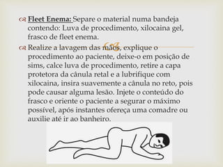 
 Fleet Enema: Separe o material numa bandeja
contendo: Luva de procedimento, xilocaina gel,
frasco de fleet enema.
 Realize a lavagem das mãos, explique o
procedimento ao paciente, deixe-o em posição de
sims, calce luva de procedimento, retire a capa
protetora da cânula retal e a lubrifique com
xilocaina, insira suavemente a cânula no reto, pois
pode causar alguma lesão. Injete o conteúdo do
frasco e oriente o paciente a segurar o máximo
possível, após instantes ofereça uma comadre ou
auxilie até ir ao banheiro.
 