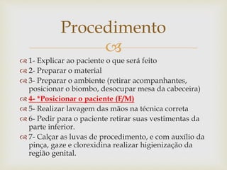 
 1- Explicar ao paciente o que será feito
 2- Preparar o material
 3- Preparar o ambiente (retirar acompanhantes,
posicionar o biombo, desocupar mesa da cabeceira)
 4- *Posicionar o paciente (F/M)
 5- Realizar lavagem das mãos na técnica correta
 6- Pedir para o paciente retirar suas vestimentas da
parte inferior.
 7- Calçar as luvas de procedimento, e com auxílio da
pinça, gaze e clorexidina realizar higienização da
região genital.
Procedimento
 
