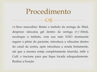 
 Sexo masculino: Retire o êmbolo da seringa de 20ml,
despreze xilocaina gel dentro da seringa (+/-10ml),
recoloque o êmbolo, com sua mão NÃO dominante
segure o pênis do paciente, introduza a xilocaina dentro
do canal da uretra, após introduza a sonda lentamente,
até que a mesma esteja completamente inserida, infle o
Cuff, e tracione para que fique locada adequadamente.
Realize a fixação.
Procedimento
 