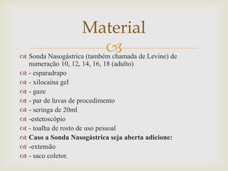  Sonda Nasogástrica (também chamada de Levine) de
numeração 10, 12, 14, 16, 18 (adulto)
 - esparadrapo
 - xilocaína gel
 - gaze
 - par de luvas de procedimento
 - seringa de 20ml
 -estetoscópio
 - toalha de rosto de uso pessoal
 Caso a Sonda Nasogástrica seja aberta adicione:
 -extensão
 - saco coletor.
Material
 