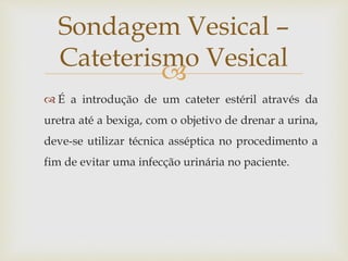
 É a introdução de um cateter estéril através da
uretra até a bexiga, com o objetivo de drenar a urina,
deve-se utilizar técnica asséptica no procedimento a
fim de evitar uma infecção urinária no paciente.
Sondagem Vesical –
Cateterismo Vesical
 