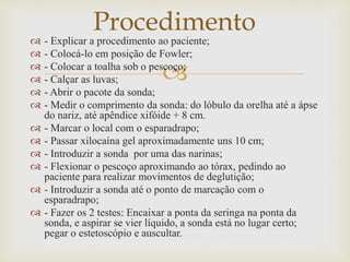 
 - Explicar a procedimento ao paciente;
 - Colocá-lo em posição de Fowler;
 - Colocar a toalha sob o pescoço;
 - Calçar as luvas;
 - Abrir o pacote da sonda;
 - Medir o comprimento da sonda: do lóbulo da orelha até a ápse
do nariz, até apêndice xifóide + 8 cm.
 - Marcar o local com o esparadrapo;
 - Passar xilocaína gel aproximadamente uns 10 cm;
 - Introduzir a sonda por uma das narinas;
 - Flexionar o pescoço aproximando ao tórax, pedindo ao
paciente para realizar movimentos de deglutição;
 - Introduzir a sonda até o ponto de marcação com o
esparadrapo;
 - Fazer os 2 testes: Encaixar a ponta da seringa na ponta da
sonda, e aspirar se vier líquido, a sonda está no lugar certo;
pegar o estetoscópio e auscultar.
Procedimento
 