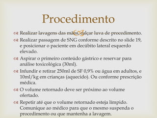  Realizar lavagens das mãos, calçar luva de procedimento.
 Realizar passagem de SNG conforme descrito no slide 19,
e posicionar o paciente em decúbito lateral esquerdo
elevado.
 Aspirar o primeiro conteúdo gástrico e reservar para
análise toxicológica (30ml).
 Infundir e retirar 250ml de SF 0,9% ou água em adultos, e
10ml/kg em crianças (aquecido). Ou conforme prescrição
médica.
 O volume retornado deve ser próximo ao volume
ofertado.
 Repetir até que o volume retornado esteja límpido.
Comunique ao médico para que o mesmo suspenda o
procedimento ou que mantenha a lavagem.
Procedimento
 