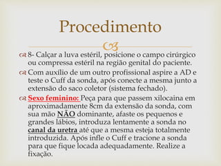  8- Calçar a luva estéril, posicione o campo cirúrgico
ou compressa estéril na região genital do paciente.
 Com auxílio de um outro profissional aspire a AD e
teste o Cuff da sonda, após conecte a mesma junto a
extensão do saco coletor (sistema fechado).
 Sexo feminino: Peça para que passem xilocaina em
aproximadamente 8cm da extensão da sonda, com
sua mão NÃO dominante, afaste os pequenos e
grandes lábios, introduza lentamente a sonda no
canal da uretra até que a mesma esteja totalmente
introduzida. Após infle o Cuff e tracione a sonda
para que fique locada adequadamente. Realize a
fixação.
Procedimento
 