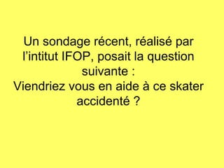 Un sondage récent, réalisé par l’intitut IFOP, posait la question suivante : Viendriez vous en aide à ce skater accidenté ? 