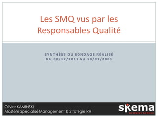 Les SMQ vus par les
                Responsables Qualité

                    SYNTHÈSE DU SONDAGE RÉALISÉ
                    DU 08/12/2011 AU 10/01/2001




Olivier KAMINSKI
Mastère Spécialisé Management & Stratégie RH
 