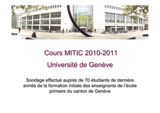 Cours MITIC 2010-2011
           Université de Genève

 Sondage effectué auprès de 70 étudiants de dernière
année de la formation initiale des enseignants de l’école
             primaire du canton de Genève
 
