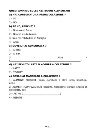 QUESTIONARIO SULLE ABITUDINI ALIMENTARI
a) HAI CONSUMATO LA PRIMA COLAZIONE ?
1 - SI
2 - NO
b) SE NO, PERCHE’ ?
1 - Non avevo fame
2 - Non ho avuto tempo
3- Non c’è l’abitudine in famiglia
4 - Altro
c) DOVE L'HAI CONSUMATA ?
1 - A casa
2 - Al bar
3 - Altro -
(_________________________________________________)
d) HAI BEVUTO LATTE O YOGURT A COLAZIONE ?
1 - LATTE
2 - YOGURT
e) COSA HAI MANGIATO A COLAZIONE ?
1- ALIMENTI FRESCHI (pane, ciambella o altre torte, brioches,
ecc.)
2- ALIMENTI CONFEZIONATI (biscotti, merendine, cereali, snacks al
cioccolato, ecc.)
3 – ALTRO (__________________________)
4 - NIENTE
PAG. 2
 