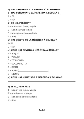 QUESTIONARIO SULLE ABITUDINI ALIMENTARI
a) HAI CONSUMATO LA MERENDA A SCUOLA ?
1 – SI
2 - NO
b) SE NO, PERCHE’ ?
1 - Non avevo fame / voglia
2 - Non ho avuto tempo
3 - Non sono abituato a farla
4 - Altro
c) HAI SCELTO TU LA MERENDA A SCUOLA ?
1- SI
2 - NO
d) COSA HAI BEVUTO A MERENDA A SCUOLA?
1 - ACQUA
2 - YOGURT
3 - TE’ PRONTO
4 - SUCCO FRUTTA
5 - BIBITE
6 - ALTRO(_______________________ )
7 - NIENTE
e) COSA HAI MANGIATO A MERENDA A SCUOLA?
________________________________________________
________________________________________________
f) SE NO, PERCHE’ ?
1 - Non avevo fame / voglia
2 - Non ho avuto tempo
3 - Non sono abituato a farla
4 - Altro
PAG. 3
 