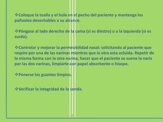 Coloque la toalla y el hule en el pecho del paciente y mantenga los
pañuelos desechables a su alcance.

Póngase al lado derecho de la cama (si es diestro) o a la izquierda (si es
zurdo).

Controlar y mejorar la permeabilidad nasal: solicitando al paciente que
respire por una de las narinas mientras que la otra esta ocluida. Repetir de
la misma forma con la otra narina, hacer que el paciente se suene la nariz
por las dos narinas, limpiarle con papel absorbente o hisopo.

Ponerse los guantes limpios.


Verificar la integridad de la sonda.
 