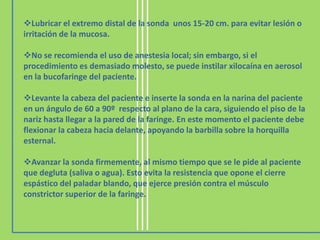 Lubricar el extremo distal de la sonda unos 15-20 cm. para evitar lesión o
irritación de la mucosa.

No se recomienda el uso de anestesia local; sin embargo, si el
procedimiento es demasiado molesto, se puede instilar xilocaína en aerosol
en la bucofaringe del paciente.

Levante la cabeza del paciente e inserte la sonda en la narina del paciente
en un ángulo de 60 a 90º respecto al plano de la cara, siguiendo el piso de la
nariz hasta llegar a la pared de la faringe. En este momento el paciente debe
flexionar la cabeza hacia delante, apoyando la barbilla sobre la horquilla
esternal.

Avanzar la sonda firmemente, al mismo tiempo que se le pide al paciente
que degluta (saliva o agua). Esto evita la resistencia que opone el cierre
espástico del paladar blando, que ejerce presión contra el músculo
constrictor superior de la faringe.
 