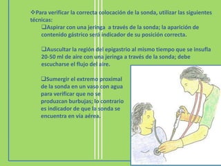 Para verificar la correcta colocación de la sonda, utilizar las siguientes
técnicas:
    Aspirar con una jeringa a través de la sonda; la aparición de
    contenido gástrico será indicador de su posición correcta.

    Auscultar la región del epigastrio al mismo tiempo que se insufla
    20-50 ml de aire con una jeringa a través de la sonda; debe
    escucharse el flujo del aire.

    Sumergir el extremo proximal
    de la sonda en un vaso con agua
    para verificar que no se
    produzcan burbujas; lo contrario
    es indicador de que la sonda se
    encuentra en vía aérea.
 