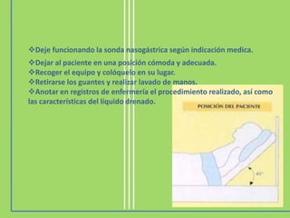 Deje funcionando la sonda nasogástrica según indicación medica.
Dejar al paciente en una posición cómoda y adecuada.
Recoger el equipo y colóquelo en su lugar.
Retirarse los guantes y realizar lavado de manos.
Anotar en registros de enfermería el procedimiento realizado, así como
las características del líquido drenado.
 