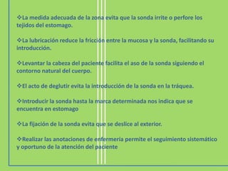 La medida adecuada de la zona evita que la sonda irrite o perfore los
tejidos del estomago.

La lubricación reduce la fricción entre la mucosa y la sonda, facilitando su
introducción.

Levantar la cabeza del paciente facilita el aso de la sonda siguiendo el
contorno natural del cuerpo.

El acto de deglutir evita la introducción de la sonda en la tráquea.

Introducir la sonda hasta la marca determinada nos indica que se
encuentra en estomago

La fijación de la sonda evita que se deslice al exterior.

Realizar las anotaciones de enfermería permite el seguimiento sistemático
y oportuno de la atención del paciente
 