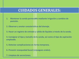 CUIDADOS GENERALES:
1.   Mantener la sonda permeable mediante irrigación y cambios de
     posición.

2. Observar y anotar características del drenaje.

3. Hacer un registro de entrada y salida de líquidos a través de la sonda.

4. Consignar el tipo y tamaño de la sonda, así como el tipo de aspiración
empleado.

5. Detectar complicaciones en forma temprana.

6. Prevenir resequedad bucal (enjuagues orales).

7. Limpieza de secreciones.
 