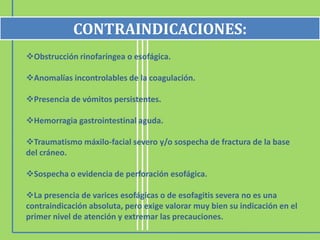 CONTRAINDICACIONES:
Obstrucción rinofaríngea o esofágica.

Anomalías incontrolables de la coagulación.

Presencia de vómitos persistentes.

Hemorragia gastrointestinal aguda.

Traumatismo máxilo-facial severo y/o sospecha de fractura de la base
del cráneo.

Sospecha o evidencia de perforación esofágica.

La presencia de varices esofágicas o de esofagitis severa no es una
contraindicación absoluta, pero exige valorar muy bien su indicación en el
primer nivel de atención y extremar las precauciones.
 