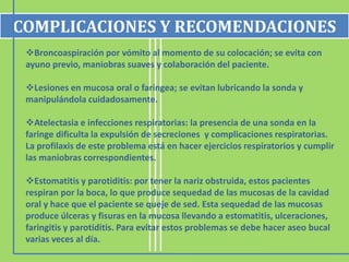 COMPLICACIONES Y RECOMENDACIONES
 Broncoaspiración por vómito al momento de su colocación; se evita con
 ayuno previo, maniobras suaves y colaboración del paciente.

 Lesiones en mucosa oral o faríngea; se evitan lubricando la sonda y
 manipulándola cuidadosamente.

 Atelectasia e infecciones respiratorias: la presencia de una sonda en la
 faringe dificulta la expulsión de secreciones y complicaciones respiratorias.
 La profilaxis de este problema está en hacer ejercicios respiratorios y cumplir
 las maniobras correspondientes.

 Estomatitis y parotiditis: por tener la nariz obstruida, estos pacientes
 respiran por la boca, lo que produce sequedad de las mucosas de la cavidad
 oral y hace que el paciente se queje de sed. Esta sequedad de las mucosas
 produce úlceras y fisuras en la mucosa llevando a estomatitis, ulceraciones,
 faringitis y parotiditis. Para evitar estos problemas se debe hacer aseo bucal
 varias veces al día.
 