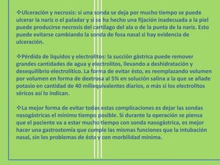 Ulceración y necrosis: si una sonda se deja por mucho tiempo se puede
ulcerar la nariz o el paladar y si se ha hecho una fijación inadecuada a la piel
puede producirse necrosis del cartílago del ala o de la punta de la nariz. Esto
puede evitarse cambiando la sonda de fosa nasal si hay evidencia de
ulceración.

Pérdida de líquidos y electrolitos: la succión gástrica puede remover
grandes cantidades de agua y electrolitos, llevando a deshidratación y
desequilibrio electrolítico. La forma de evitar ésto, es reemplazando volumen
por volumen en forma de dextrosa al 5% en solución salina a la que se añade
potasio en cantidad de 40 miliequivalentes diarios, o más si los electrolitos
séricos así lo indican.

La mejor forma de evitar todas estas complicaciones es dejar las sondas
nasogástricas el mínimo tiempo posible. Si durante la operación se piensa
que el paciente va a estar mucho tiempo con sonda nasogástrica, es mejor
hacer una gastrostomía que cumple las mismas funciones que la intubación
nasal, sin los problemas de ésta y con morbilidad mínima.
 