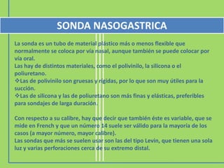 SONDA NASOGASTRICA
La sonda es un tubo de material plástico más o menos flexible que
normalmente se coloca por vía nasal, aunque también se puede colocar por
vía oral.
Las hay de distintos materiales, como el polivinilo, la silicona o el
poliuretano.
Las de polivinilo son gruesas y rígidas, por lo que son muy útiles para la
succión.
Las de silicona y las de poliuretano son más finas y elásticas, preferibles
para sondajes de larga duración.

Con respecto a su calibre, hay que decir que también éste es variable, que se
mide en French y que un número 14 suele ser válido para la mayoría de los
casos (a mayor número, mayor calibre).
Las sondas que más se suelen usar son las del tipo Levin, que tienen una sola
luz y varias perforaciones cerca de su extremo distal.
 