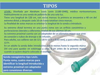 TIPOS
LEVIN.- Diseñada por Abraham Louis Levin (1180-1940), médico norteamericano.
Habitualmente es una sonda de polivinilo de una sola luz.
Tiene una longitud de 120 cm, con varias marcas: la primera se encuentra a 40 cm del
extremo distal, y después cada 10 cm hasta totalizar cinco marcas.
La finalidad de estas marcas es orientar la longitud de la sonda a introducir.
Su extremo distal termina en una punta roma con un orificio concéntrico y
perforaciones laterales a diferentes niveles de sus últimos 10 cm.
Su extremo proximal cuenta con un adaptador de un diámetro mayor que sirve
de conexión a tubos de drenaje o de infusión.
Para adulto, sus calibres van de 12 a 20 Fr (1 Fr = 0.33 mm), y para niños de 6 a
12 Fr.
En un adulto la sonda debe introducirse por lo menos hasta la segunda marca
(54 cm) para quedar en estómago y unos 3 cm antes de la primera marca
cuando se quiere dejarla colocada en esófago.

Sonda nasogástrica tipo Levin.
Punta roma, cuatro marcas para
identificar la longitud introducida y
extremo proximal con adaptador
para conexiones diversas.
 