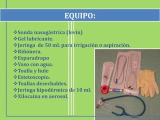 EQUIPO:
Sonda nasogástrica (levin)
Gel lubricante.
Jeringa de 50 mL para irrigación o aspiración.
Riñónera.
Esparadrapo
Vaso con agua.
Toalla y hule
Estetoscopio.
Toallas desechables.
Jeringa hipodérmica de 10 ml.
Xilocaína en aerosol.
 