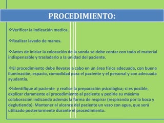 PROCEDIMIENTO:
Verificar la indicación medica.

Realizar lavado de manos.

Antes de iniciar la colocación de la sonda se debe contar con todo el material
indispensable y trasladarlo a la unidad del paciente.

El procedimiento debe llevarse a cabo en un área física adecuada, con buena
iluminación, espacio, comodidad para el paciente y el personal y con adecuada
ayudantía.

Identifique al paciente y realice la preparación psicológica; si es
posible, explicar claramente el procedimiento al paciente y pedirle su máxima
colaboración indicando además la forma de respirar (respirando por la boca y
deglutiendo). Mantener al alcance del paciente un vaso con agua, que será
utilizado posteriormente durante el procedimiento.
 